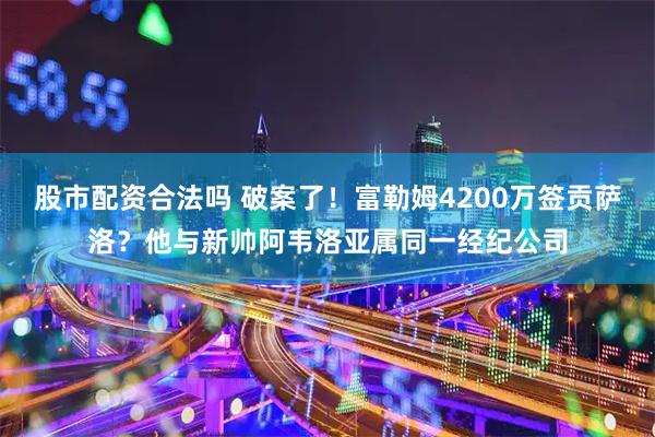 股市配资合法吗 破案了！富勒姆4200万签贡萨洛？他与新帅阿韦洛亚属同一经纪公司